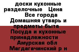   доски кухонные разделочные › Цена ­ 100 - Все города Домашняя утварь и предметы быта » Посуда и кухонные принадлежности   . Амурская обл.,Магдагачинский р-н